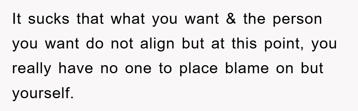 It sucks that what you want & the person you want do not align but at this point, you really have no one to place blame on but yourself.
