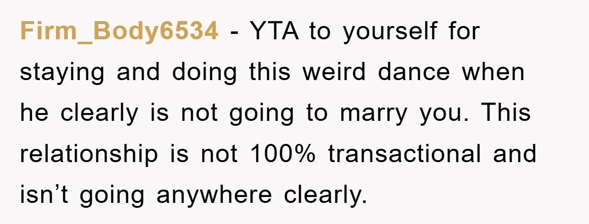 Firm_Body6534 − YTA to yourself for staying and doing this weird dance when he clearly is not going to marry you. This relationship is not 100% transactional and isn’t going...