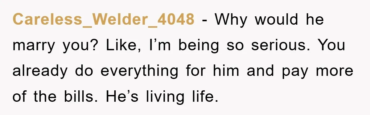 Careless_Welder_4048 − Why would he marry you? Like, I’m being so serious. You already do everything for him and pay more of the bills. He’s living life.