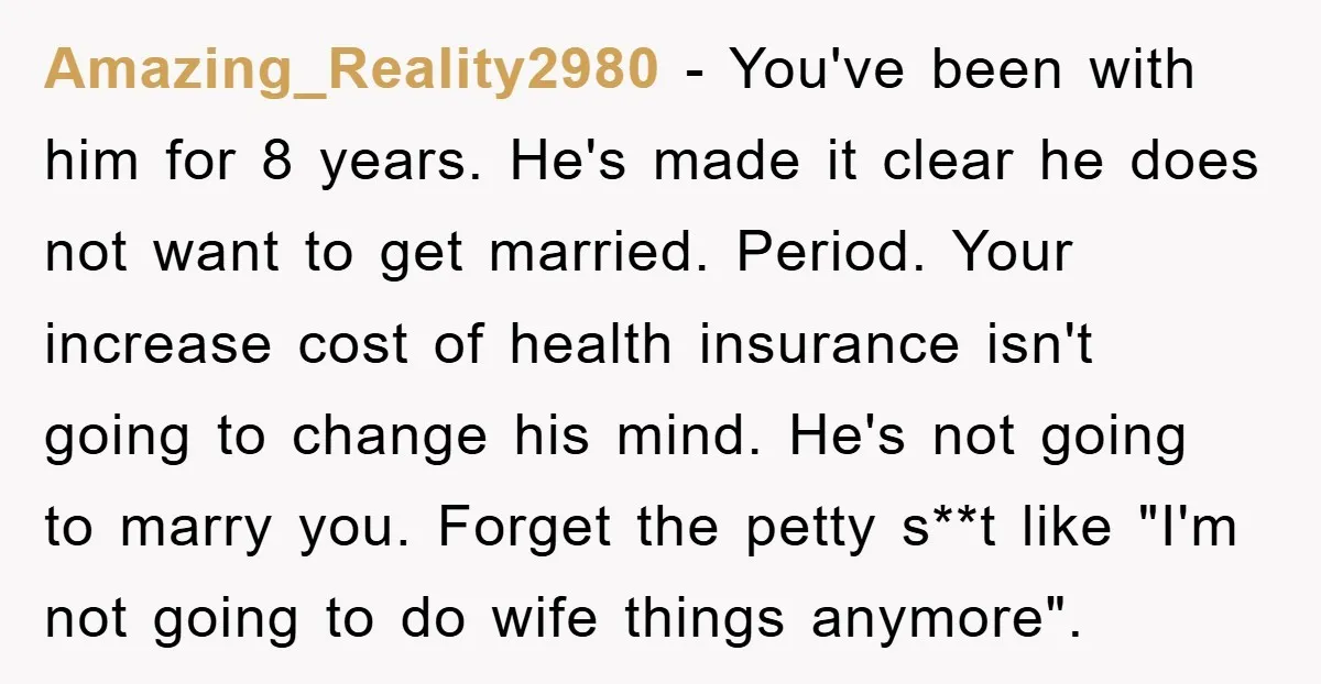 Amazing_Reality2980 − You've been with him for 8 years. He's made it clear he does not want to get married. Period. Your increase cost of health insurance isn't going to...