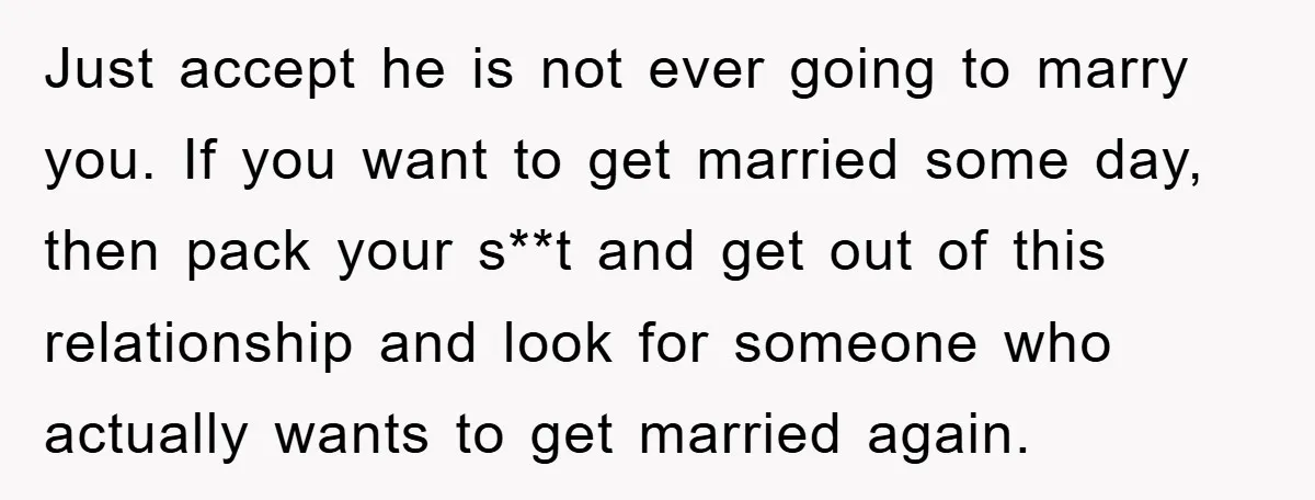 Just accept he is not ever going to marry you. If you want to get married some day, then pack your s**t and get out of this relationship and look...