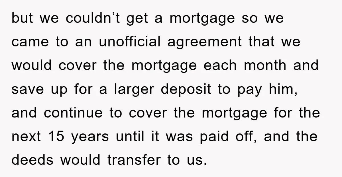 but we couldn’t get a mortgage so we came to an unofficial agreement that we would cover the mortgage each month and save up for a larger deposit to pay...