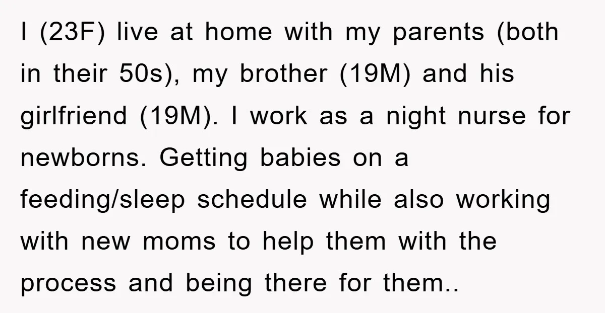 I (23F) live at home with my parents (both in their 50s), my brother (19M) and his girlfriend (19M). I work as a night nurse for newborns. Getting babies on...