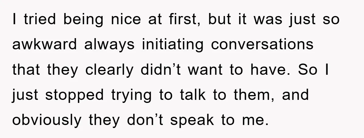 I tried being nice at first, but it was just so awkward always initiating conversations that they clearly didn’t want to have. So I just stopped trying to talk to...