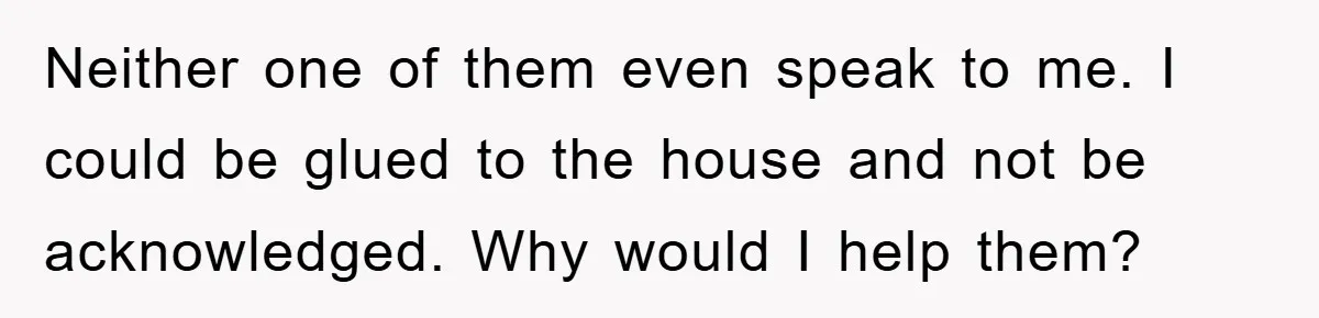 Neither one of them even speak to me. I could be glued to the house and not be acknowledged. Why would I help them?