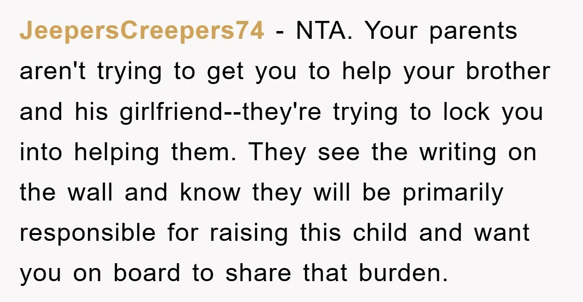 JeepersCreepers74 − NTA. Your parents aren't trying to get you to help your brother and his girlfriend--they're trying to lock you into helping them. They see the writing on the...
