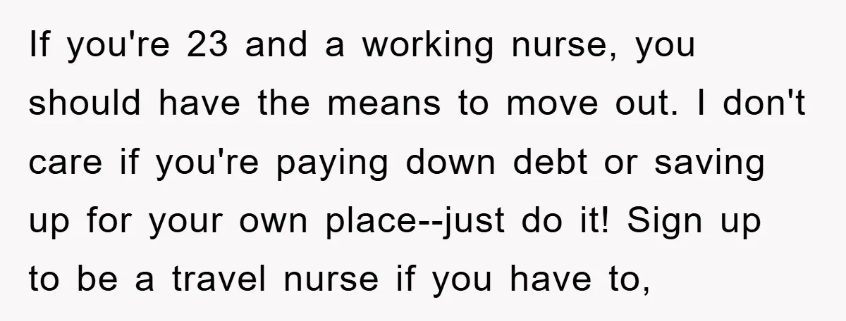 If you're 23 and a working nurse, you should have the means to move out. I don't care if you're paying down debt or saving up for your own place--just...