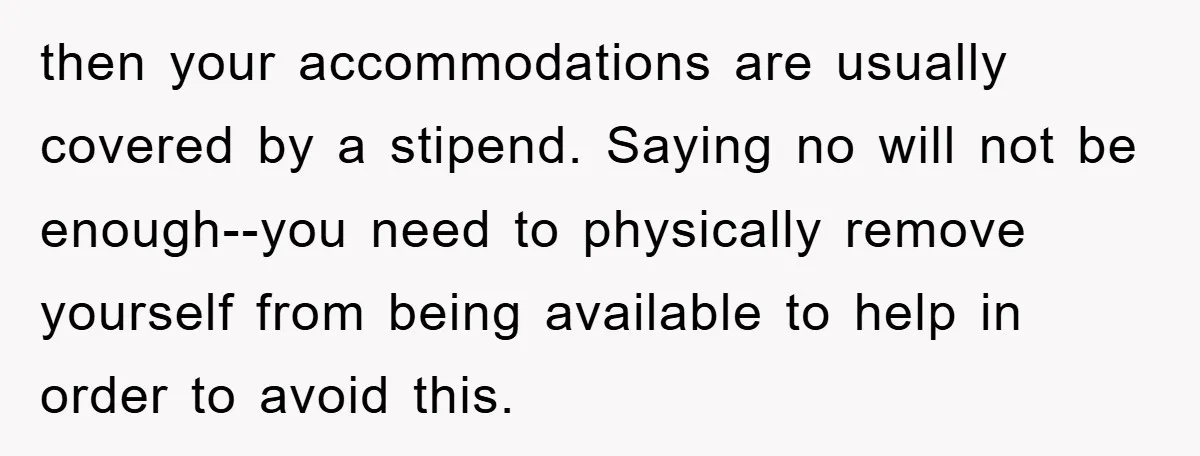 then your accommodations are usually covered by a stipend. Saying no will not be enough--you need to physically remove yourself from being available to help in order to avoid this.