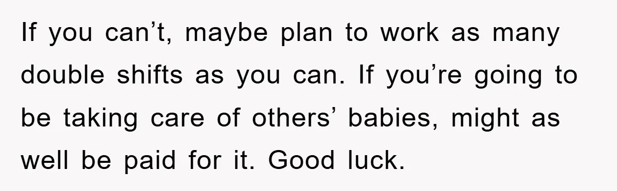 If you can’t, maybe plan to work as many double shifts as you can. If you’re going to be taking care of others’ babies, might as well be paid for...