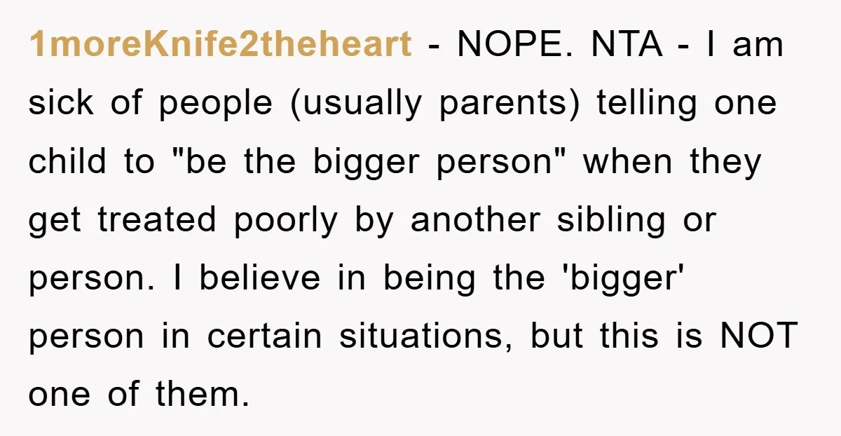 1moreKnife2theheart − NOPE. NTA - I am sick of people (usually parents) telling one child to "be the bigger person" when they get treated poorly by another sibling or person....