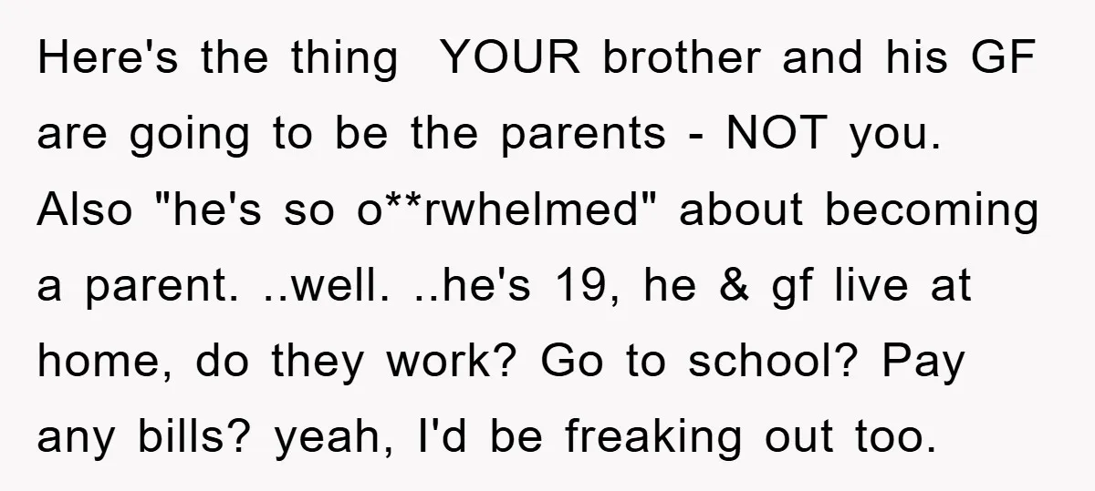 Here's the thing YOUR brother and his GF are going to be the parents - NOT you. Also "he's so o**rwhelmed" about becoming a parent. ..well. ..he's 19, he &...