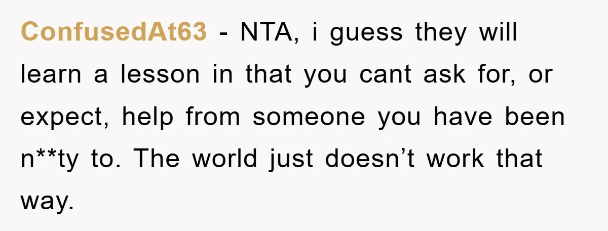 ConfusedAt63 − NTA, i guess they will learn a lesson in that you cant ask for, or expect, help from someone you have been n**ty to. The world just doesn’t...