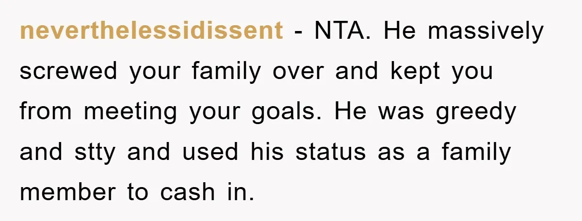 neverthelessidissent - NTA. He massively screwed your family over and kept you from meeting your goals. He was greedy and stty and used his status as a family member to...