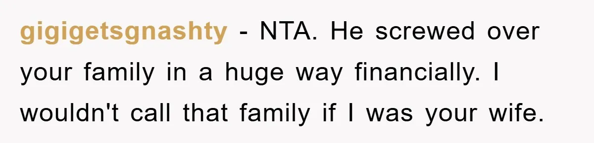 gigigetsgnashty - NTA. He screwed over your family in a huge way financially. I wouldn't call that family if I was your wife.