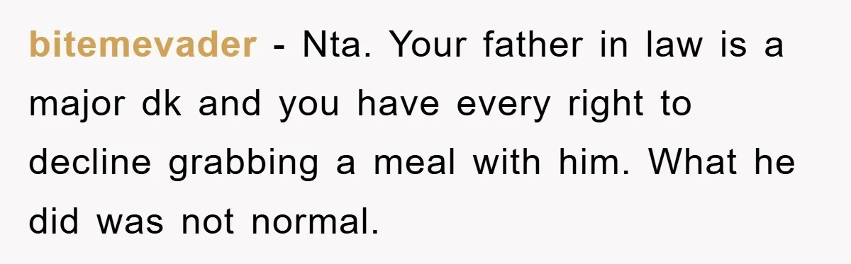 bitemevader - Nta. Your father in law is a major dk and you have every right to decline grabbing a meal with him. What he did was not normal.