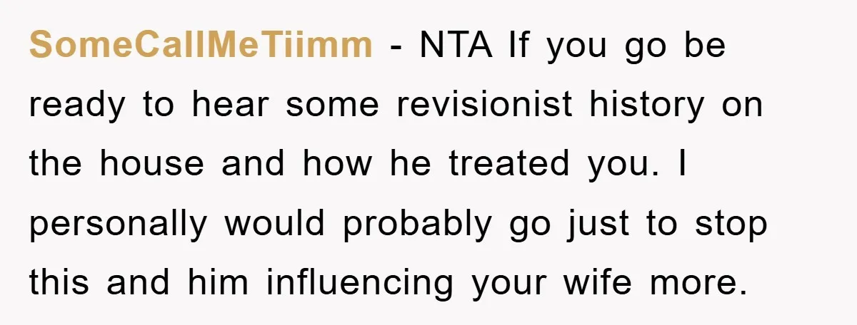 SomeCallMeTiimm - NTA If you go be ready to hear some revisionist history on the house and how he treated you. I personally would probably go just to stop this...