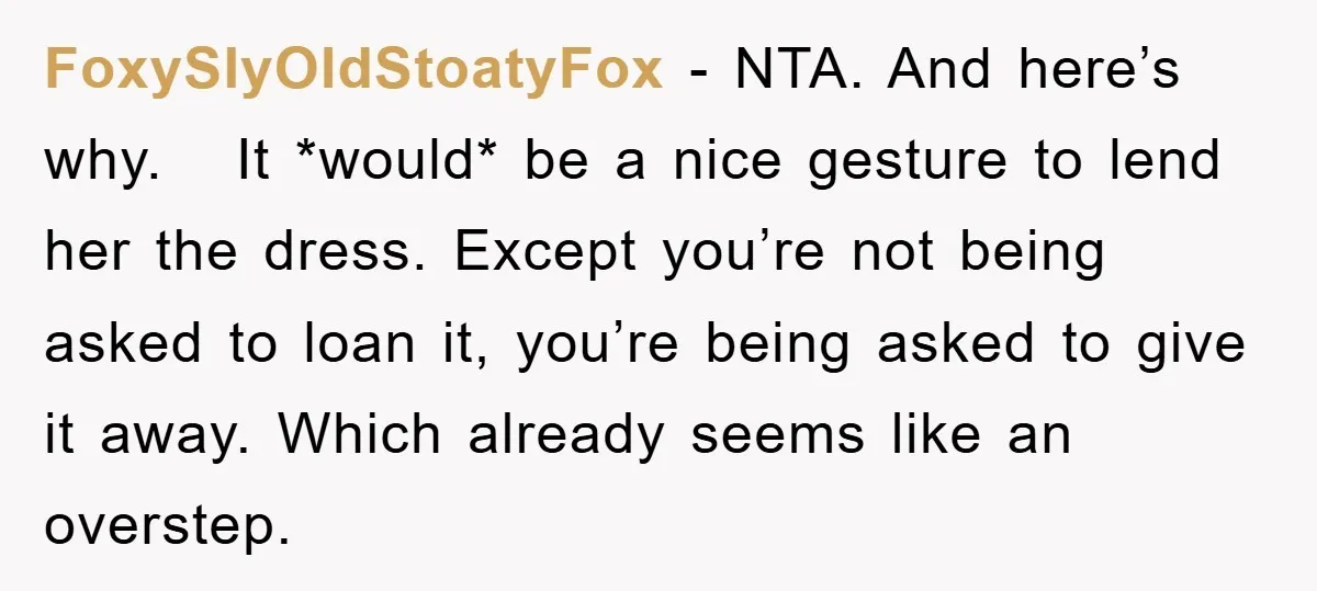 FoxySlyOldStoatyFox − NTA. And here’s why. It *would* be a nice gesture to lend her the dress. Except you’re not being asked to loan it, you’re being asked to give...