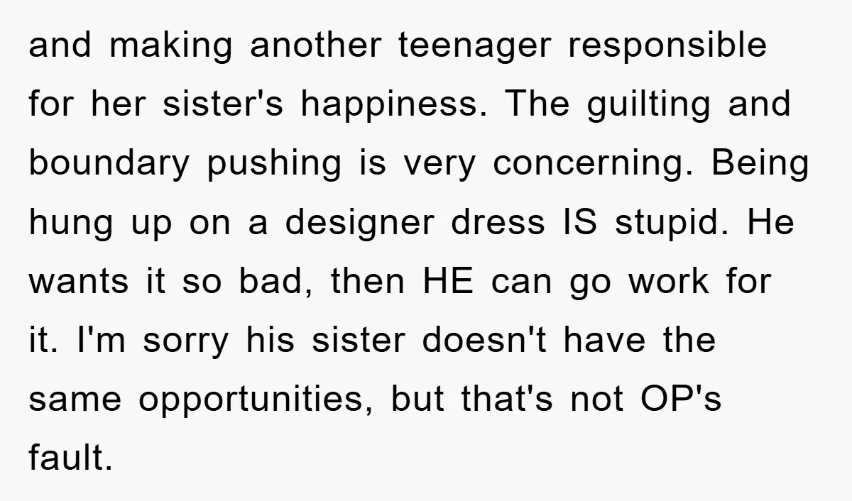 and making another teenager responsible for her sister's happiness. The guilting and boundary pushing is very concerning. Being hung up on a designer dress IS stupid. He wants it so...