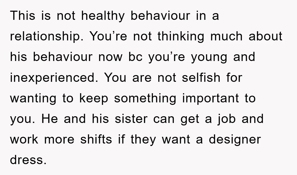 This is not healthy behaviour in a relationship. You’re not thinking much about his behaviour now bc you’re young and inexperienced. You are not selfish for wanting to keep something...