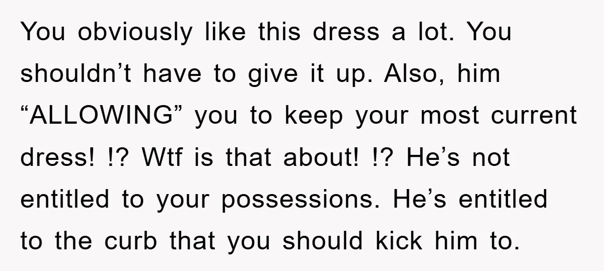 You obviously like this dress a lot. You shouldn’t have to give it up. Also, him “ALLOWING” you to keep your most current dress! !? Wtf is that about! !?...