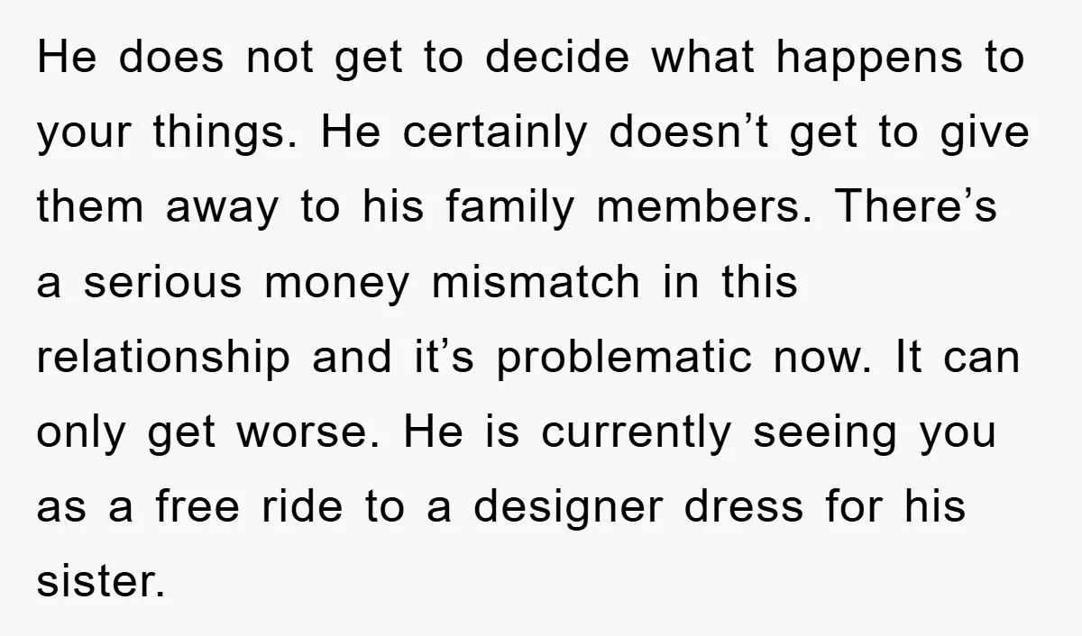He does not get to decide what happens to your things. He certainly doesn’t get to give them away to his family members. There’s a serious money mismatch in this...