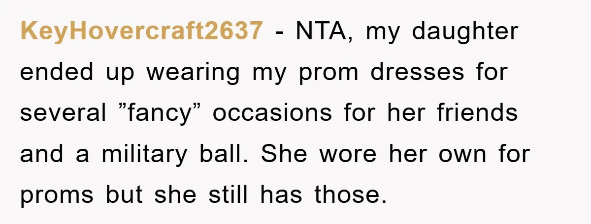 KeyHovercraft2637 − NTA, my daughter ended up wearing my prom dresses for several ”fancy” occasions for her friends and a military ball. She wore her own for proms but she...