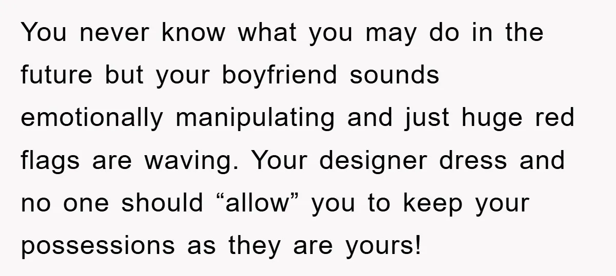 You never know what you may do in the future but your boyfriend sounds emotionally manipulating and just huge red flags are waving. Your designer dress and no one should...