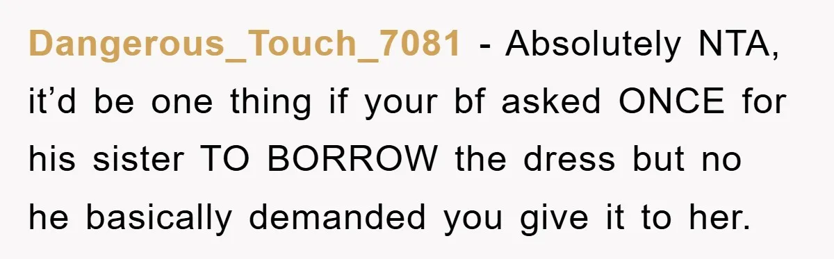Dangerous_Touch_7081 − Absolutely NTA, it’d be one thing if your bf asked ONCE for his sister TO BORROW the dress but no he basically demanded you give it to her.