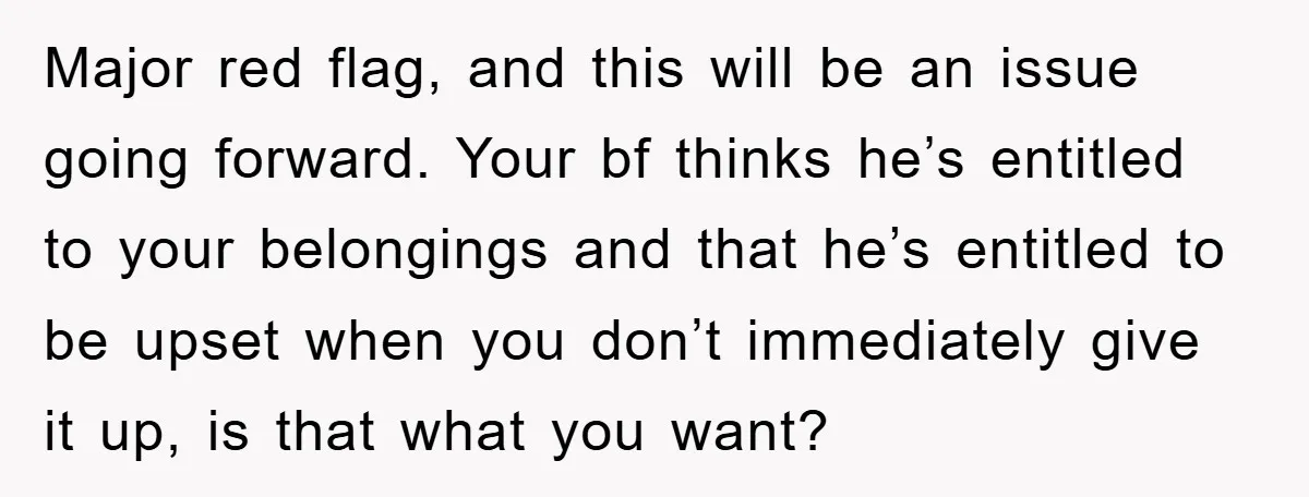 Major red flag, and this will be an issue going forward. Your bf thinks he’s entitled to your belongings and that he’s entitled to be upset when you don’t immediately...