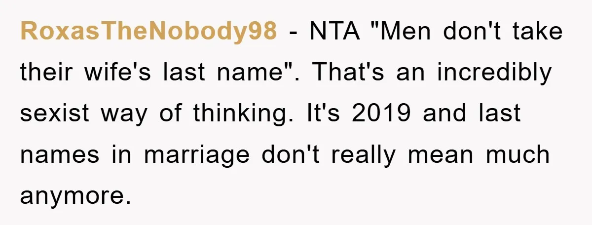 RoxasTheNobody98 − NTA "Men don't take their wife's last name". That's an incredibly sexist way of thinking. It's 2019 and last names in marriage don't really mean much anymore.