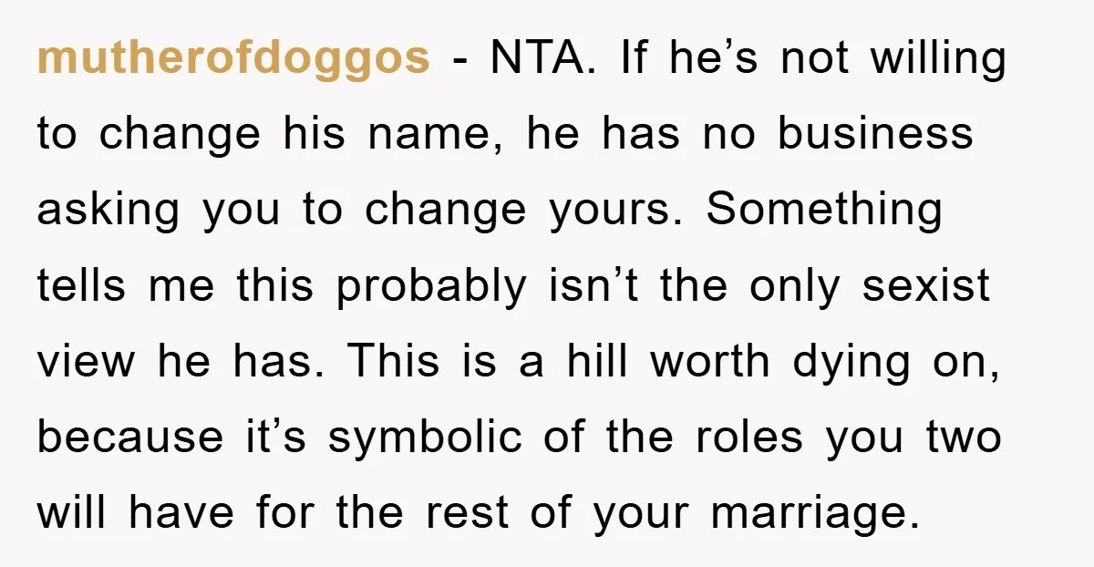 mutherofdoggos − NTA. If he’s not willing to change his name, he has no business asking you to change yours. Something tells me this probably isn’t the only sexist view...