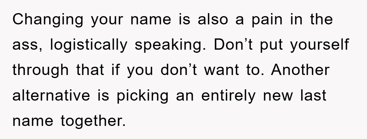 Changing your name is also a pain in the ass, logistically speaking. Don’t put yourself through that if you don’t want to. Another alternative is picking an entirely new last...