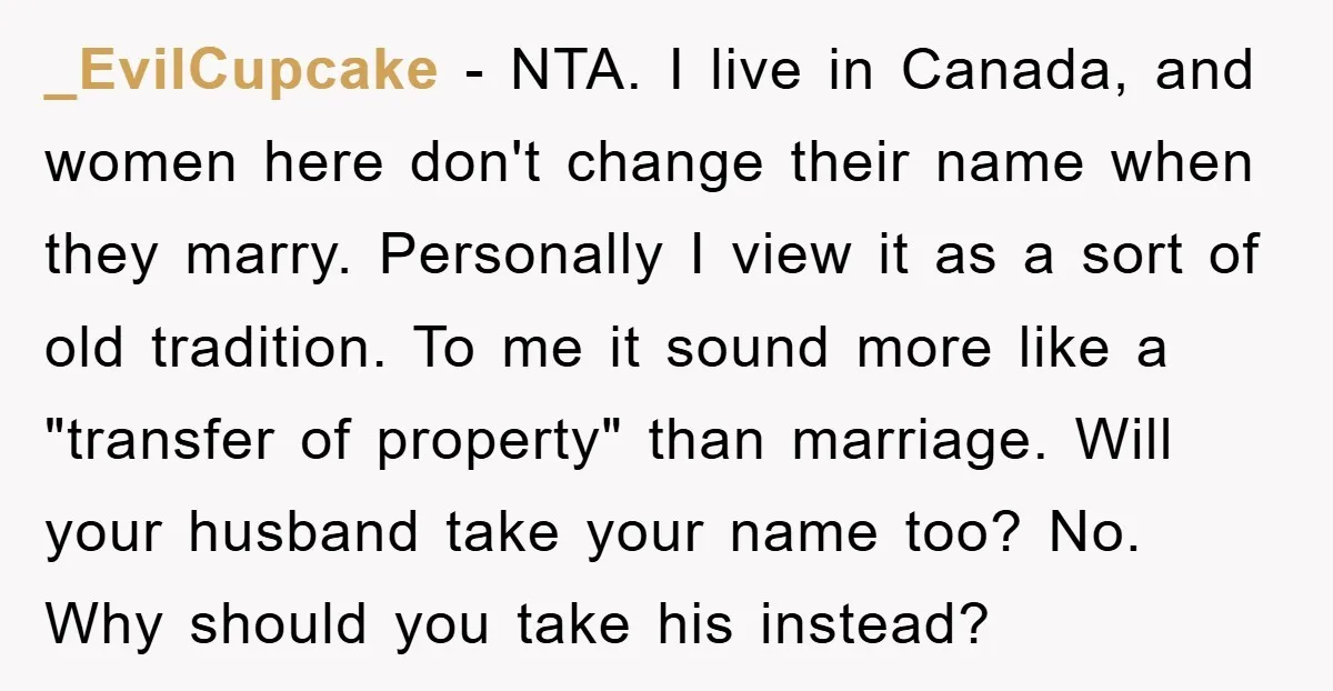 _EvilCupcake − NTA. I live in Canada, and women here don't change their name when they marry. Personally I view it as a sort of old tradition. To me it...