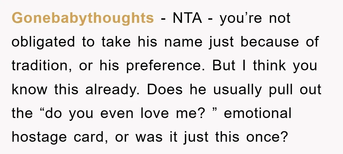 Gonebabythoughts − NTA - you’re not obligated to take his name just because of tradition, or his preference. But I think you know this already. Does he usually pull out...