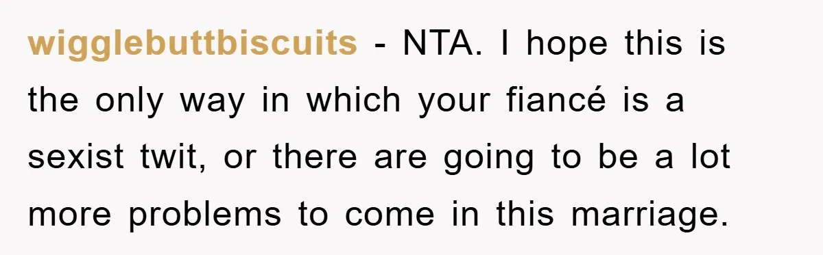 wigglebuttbiscuits − NTA. I hope this is the only way in which your fiancé is a sexist twit, or there are going to be a lot more problems to come...