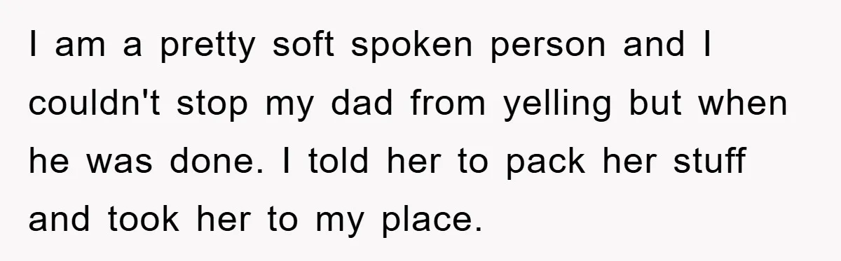 I am a pretty soft spoken person and I couldn't stop my dad from yelling but when he was done. I told her to pack her stuff and took her...
