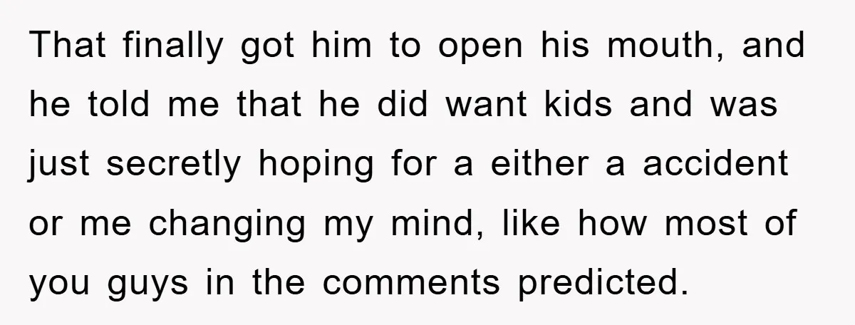 That finally got him to open his mouth, and he told me that he did want kids and was just secretly hoping for a either a accident or me changing...
