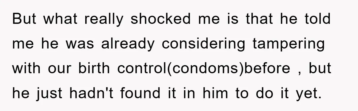 But what really shocked me is that he told me he was already considering tampering with our birth control(condoms)before , but he just hadn't found it in him to do...
