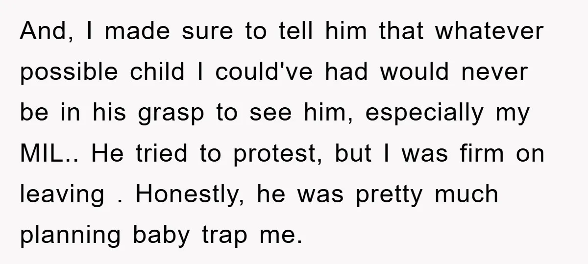 And, I made sure to tell him that whatever possible child I could've had would never be in his grasp to see him, especially my MIL.. He tried to protest,...