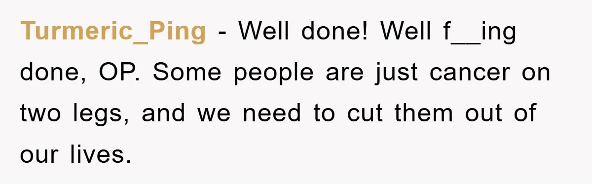 Turmeric_Ping - Well done! Well f__ing done, OP. Some people are just cancer on two legs, and we need to cut them out of our lives.