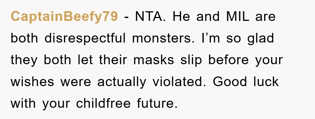 CaptainBeefy79 - NTA. He and MIL are both disrespectful monsters. I’m so glad they both let their masks slip before your wishes were actually violated. Good luck with your childfree...