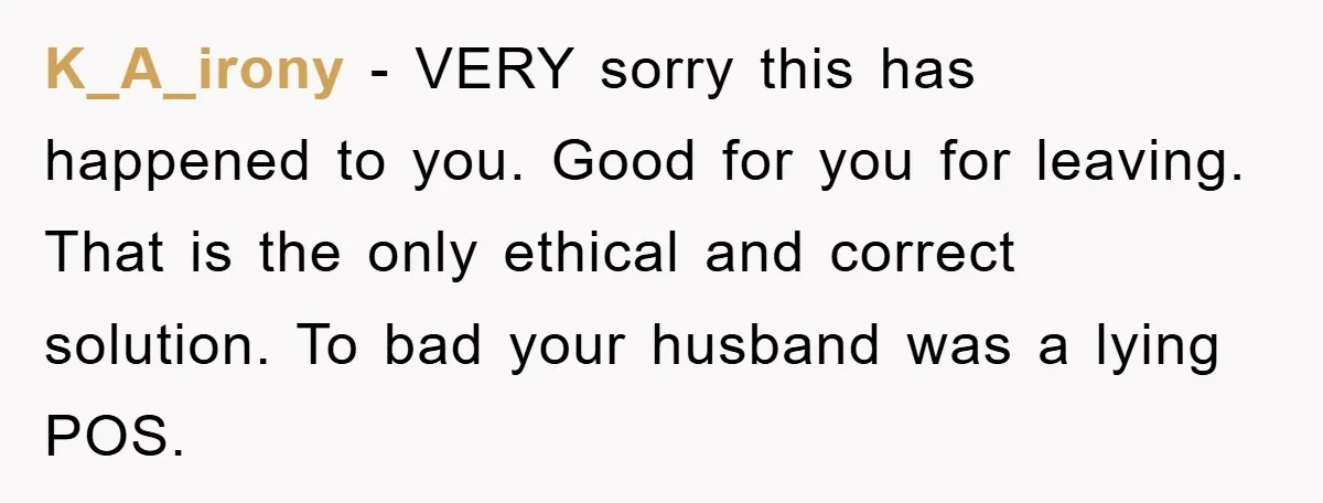 K_A_irony - VERY sorry this has happened to you. Good for you for leaving. That is the only ethical and correct solution. To bad your husband was a lying POS.