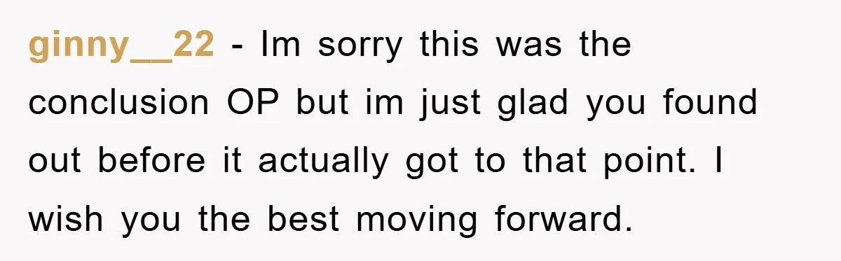 ginny__22 - Im sorry this was the conclusion OP but im just glad you found out before it actually got to that point. I wish you the best moving forward.