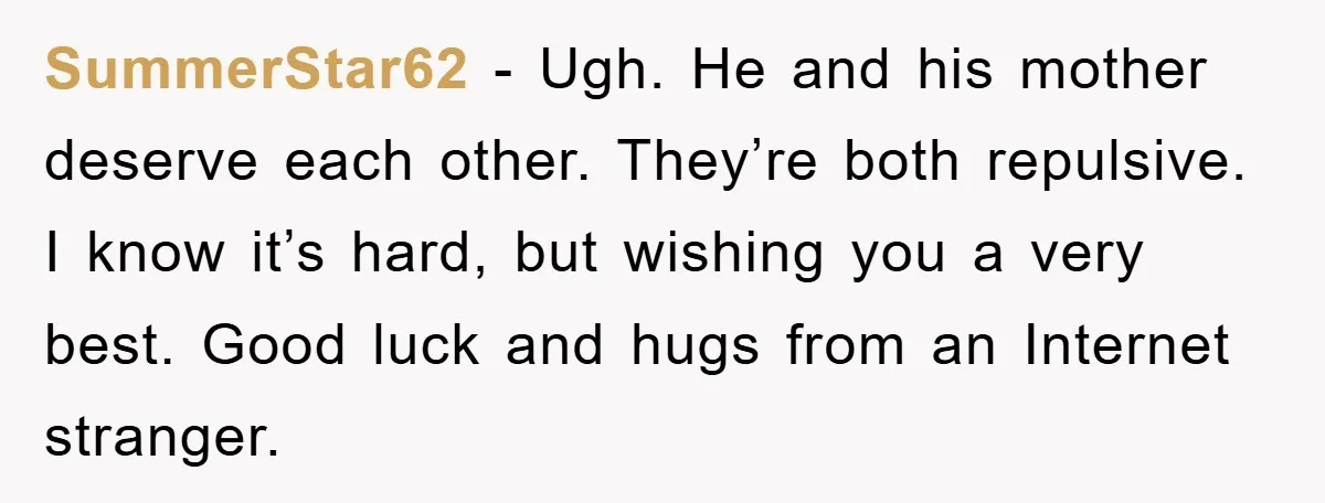 SummerStar62 - Ugh. He and his mother deserve each other. They’re both repulsive. I know it’s hard, but wishing you a very best. Good luck and hugs from an Internet...