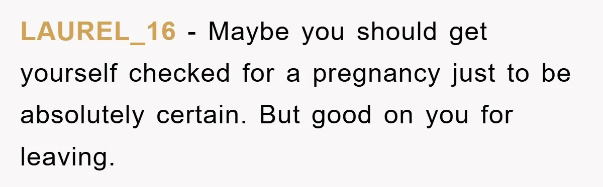 LAUREL_16 - Maybe you should get yourself checked for a pregnancy just to be absolutely certain. But good on you for leaving.