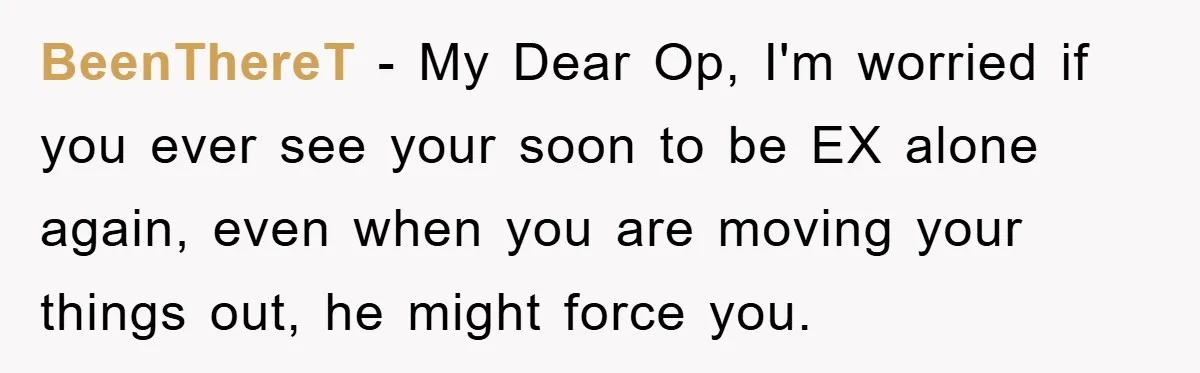 BeenThereT - My Dear Op, I'm worried if you ever see your soon to be EX alone again, even when you are moving your things out, he might force you.