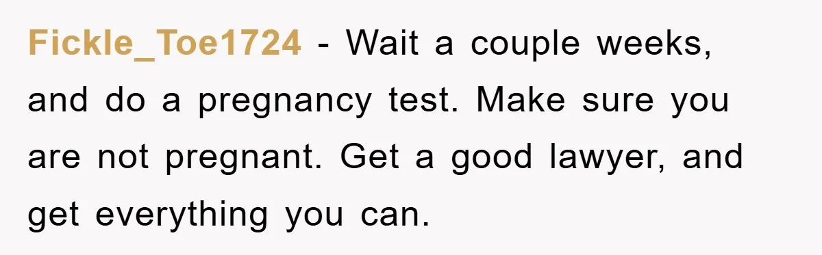 Fickle_Toe1724 - Wait a couple weeks, and do a pregnancy test. Make sure you are not pregnant. Get a good lawyer, and get everything you can.