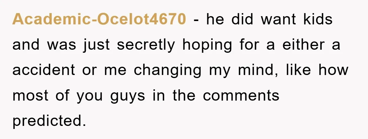 Academic-Ocelot4670 - he did want kids and was just secretly hoping for a either a accident or me changing my mind, like how most of you guys in the comments...
