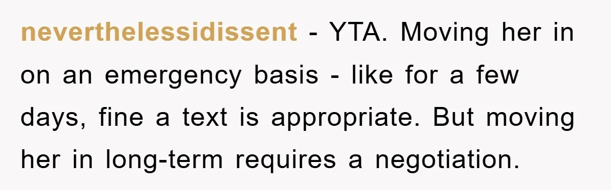 neverthelessidissent − YTA. Moving her in on an emergency basis - like for a few days, fine a text is appropriate. But moving her in long-term requires a negotiation.