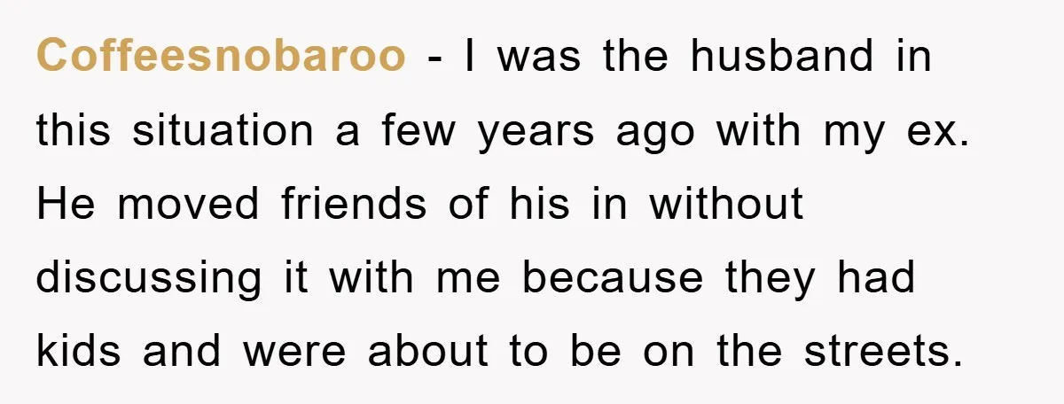 Coffeesnobaroo − I was the husband in this situation a few years ago with my ex. He moved friends of his in without discussing it with me because they had...
